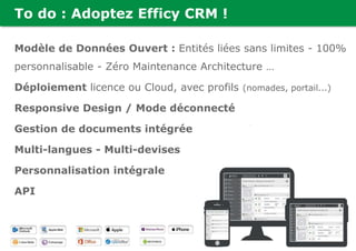 To do : Adoptez Efficy CRM !
Modèle de Données Ouvert : Entités liées sans limites - 100%
personnalisable - Zéro Maintenance Architecture …
Déploiement licence ou Cloud, avec profils (nomades, portail...)
Responsive Design / Mode déconnecté
Gestion de documents intégrée
Multi-langues - Multi-devises
Personnalisation intégrale
API
 