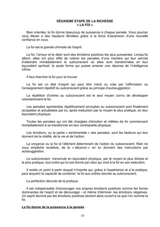 DEUXIEME ETAPE DE LA RICHESSE
                                    « LA FOI »

   Bien orientée, la foi donne beaucoup de puissance à chaque pensée. Vous pourrez
vous élever à des hauteurs illimitées grâce à la force d’ascension d’une nouvelle
confiance en vous.

   La foi est la grande chimiste de l’esprit.

    La foi, l’amour et le désir sont des émotions positives les plus puissantes. Lorsqu’ils
allient, elles ont pour effet de colorer les pensées d’une manière qui leur permet
d’atteindre immédiatement le subconscient où elles sont transformées en leur
équivalent spirituel, la seule forme qui puisse amener une réponse de l’intelligence
infinie.

   Il faut chercher la foi pour la trouver

    La foi est un état d’esprit qui peut être induit ou crée par l’affirmation ou
l’enseignement répétitif du subconscient grâce au principe d’autosuggestion.

   La répétition d’ordres au subconscient est le seul moyen connu de développer
volontairement la foi.

   Les pensées spontanées répétitivement envoyées au subconscient sont finalement
acceptées et actualisées par lui, après traduction par le moyen le plus pratique, en leur
équivalent physique.

  Toutes les pensées qui ont été chargées d’émotion et mêlées de foi commencent
immédiatement à se transformer en leur contrepartie physique.

   Les émotions, ou la partie « sentimentale » des pensées, sont les facteurs qui leur
donnent de la vitalité, de la vie et de l’action.

   La croyance ou la foi st l’élément déterminant de l’action du subconscient. Rien ne
vous empêche toutefois, de le « décevoir » en lui donnant des instructions par
autosuggestion.

    Le subconscient transmute en équivalent physique, par le moyen le plus directe et
le plus pratique, tout ordre qui lui est donné par celui qui croit à la foi en son exécution.

   Il existe un point à partir duquel n’importe qui, grâce à l’expérience et à la pratique,
peut acquérir la capacité de combiner la foi aux ordres donnés au subconscient.

   La perfection découle de la pratique.

     Il est indispensable d’encourager vos propres émotions positives comme les forces
dominantes de l’esprit et de décourager - et même d’éliminer- les émotions négatives.
Un esprit dominé par les émotions positives devient alors ouvert à ce que l’on nomme la
foi.

La foi donne de la puissance à la pensée

                                             10
 