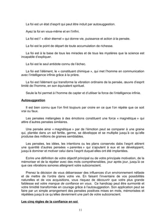 La foi est un état d’esprit qui peut être induit par autosuggestion.

   Ayez la foi en vous-même et en l’infini.

   La foi est l’ « élixir éternel » qui donne vie, puissance et action à la pensée.

   La foi est le point de départ de toute accumulation de richesse.

   La foi est à la base de tous les miracles et de tous les mystères que la science est
incapable d’expliquer.

   La foi est le seul antidote connu de l’échec.

   La foi est l’élément, le « constituant chimique », qui met l’homme en communication
avec l’intelligence infinie grâce à la prière.

    La foi est l’élément qui transforme la vibration ordinaire de la pensée, œuvre d’esprit
limité de l’homme, en son équivalent spirituel.

   Seule la foi permet à l’homme de capter et d’utiliser la force de l’intelligence infinie.

Autosuggestion

   Il est bien connu que l’on finit toujours par croire en ce que l’on répète que ce soit
vrai ou faux.

    Les pensées mélangées à des émotions constituent une force « magnétique » qui
attire d’autres pensées similaires.

   Une pensée ainsi « magnétique » par de l’émotion peut se comparer à une graine
qui, plantée dans un sol fertile, germe, se développe et se multiplie jusqu’à ce qu’elle
produise des millions de graines semblables.

   Les pensées, les idées, les intentions ou les plans conservés dabs l’esprit attirent
une quantité d’autres pensées « parentes » qui s’ajoutent à eux et se développent,
jusqu’à dominer et motiver celui dans l’esprit duquel elles ont été implantées.

   Ecrire une définition de votre objectif principal ou de votre principale motivation, de la
mémoriser et de la répéter avec des mots compréhensibles, jour après jour, jusqu’à ce
que ces vibrations sonores atteignent votre subconscient.

    Prenez la décision de vous débarrasser des influences d’un environnement néfaste
et de mettre de l’ordre dans votre vie. En faisant l’inventaire de vos possibilités
naturelles et de vos acquisitions, vous risquez de découvrir que votre plus grande
faiblesse est votre manque de confiance en vous. Ce handicap peut être surmonté et
votre timidité transformée en courage grâce à l’autosuggestion. Son application peut se
faire par un simple arrangement des pensées positives mises en mots, mémorisées et
répétées jusqu’à ce qu’elles deviennent une part de votre subconscient.

Les cinq règles de la confiance en soi

                                            11
 