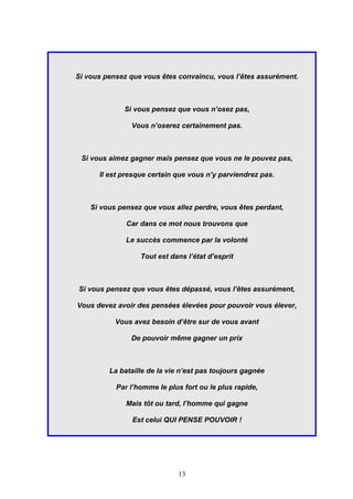 Si vous pensez que vous êtes convaincu, vous l’êtes assurément.



             Si vous pensez que vous n’osez pas,

               Vous n’oserez certainement pas.



 Si vous aimez gagner mais pensez que vous ne le pouvez pas,

      Il est presque certain que vous n’y parviendrez pas.



    Si vous pensez que vous allez perdre, vous êtes perdant,

              Car dans ce mot nous trouvons que

              Le succès commence par la volonté

                  Tout est dans l’état d’esprit



Si vous pensez que vous êtes dépassé, vous l’êtes assurément,

Vous devez avoir des pensées élevées pour pouvoir vous élever,

           Vous avez besoin d’être sur de vous avant

               De pouvoir même gagner un prix



         La bataille de la vie n’est pas toujours gagnée

           Par l’homme le plus fort ou le plus rapide,

              Mais tôt ou tard, l’homme qui gagne

                Est celui QUI PENSE POUVOIR !




                             13
 
