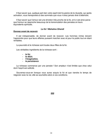 Il faut savoir que, quelque part dan votre esprit dort la graine de la réussite, qui après
activation, vous transportera à des sommets que vous n’avez jamais rêvé d’atteindre.

   Il faut savoir que l’amour est une émotion très proche de la foi, et il,n est ainsi parce
que l’amour se rapproche beaucoup de la transmutation des pensées en leurs
équivalents spirituels.

                                La foi ! Mahatma Ghandi
Donnez avant de recevoir

    Il est indispensable, de donner avant de recevoir. Les hommes riches doivent
l’apprendre pour que leurs affaires puissent marcher avec et pour le public tout en étant
rentables.

   La pauvreté et la richesse sont toutes deux filles de la foi.

   Les véritables ingrédients de la richesse sont :

          -   la foi,
          -   le désir,
          -   l’imagination,
          -   la persistance

   La richesse commence par une pensée ! Son ampleur n’est limitée que chez celui
dont l’esprit est sollicité.

   Souvenez-vous-en lorsque vous aurez acquis la foi et que viendra le temps de
négocier avec la vie; elle se soumettra alors à vos conditions.




                                            §§§




                                            14
 