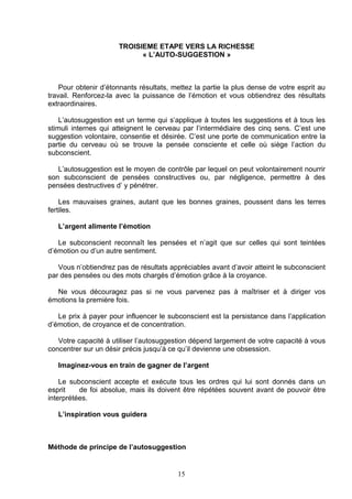 TROISIEME ETAPE VERS LA RICHESSE
                            « L’AUTO-SUGGESTION »



    Pour obtenir d’étonnants résultats, mettez la partie la plus dense de votre esprit au
travail. Renforcez-la avec la puissance de l’émotion et vous obtiendrez des résultats
extraordinaires.

    L’autosuggestion est un terme qui s’applique à toutes les suggestions et à tous les
stimuli internes qui atteignent le cerveau par l’intermédiaire des cinq sens. C’est une
suggestion volontaire, consentie et désirée. C’est une porte de communication entre la
partie du cerveau où se trouve la pensée consciente et celle où siège l’action du
subconscient.

   L’autosuggestion est le moyen de contrôle par lequel on peut volontairement nourrir
son subconscient de pensées constructives ou, par négligence, permettre à des
pensées destructives d’ y pénétrer.

    Les mauvaises graines, autant que les bonnes graines, poussent dans les terres
fertiles.

   L’argent alimente l’émotion

   Le subconscient reconnaît les pensées et n’agit que sur celles qui sont teintées
d’émotion ou d’un autre sentiment.

   Vous n’obtiendrez pas de résultats appréciables avant d’avoir atteint le subconscient
par des pensées ou des mots chargés d’émotion grâce à la croyance.

  Ne vous découragez pas si ne vous parvenez pas à maîtriser et à diriger vos
émotions la première fois.

   Le prix à payer pour influencer le subconscient est la persistance dans l’application
d’émotion, de croyance et de concentration.

   Votre capacité à utiliser l’autosuggestion dépend largement de votre capacité à vous
concentrer sur un désir précis jusqu’à ce qu’il devienne une obsession.

   Imaginez-vous en train de gagner de l’argent

    Le subconscient accepte et exécute tous les ordres qui lui sont donnés dans un
esprit    de foi absolue, mais ils doivent être répétées souvent avant de pouvoir être
interprétées.

   L’inspiration vous guidera



Méthode de principe de l’autosuggestion


                                         15
 