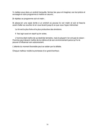 1- mettez-vous dans un endroit tranquille, fermez les yeux et imaginez vos but précis et
envisagé et votre programme à mettre en oeuvre ;

2- répétez ce programme soir et matin ;

3- placez-en une copie écrite à un endroit où pouvez le voir matin et soir et lisez-la
avant d’aller se coucher et en vous levant jusqu’à ce que vous l’ayez mémoriser

   La foi est la plus forte et la plus productive des émotions.

   Il faut agir aussi en esprit qu’en actes.

    L’homme était maître de sa destinée terrestre, mais la plupart n’en ont pas la raison :
l’homme peut devenir maître de lui-même et de son environnement parce qu’il a le
pouvoir d’influencer son subconscient.

L’attente du moment favorable peut se solder par la défaite.

Chaque malheur recèle la promesse d’un grand bonheur.




                                           16
 