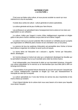 QUTRIEME ETAPE
                                    « LA CULTURE »


  C’est vous qui faites votre culture, et vous pouvez accéder au savoir qui vous
mènera là où vous le souhaitez.

   Il existe deux sortes de culture : culture générale et culture spécialisée.

   La culture générale est de peu d’utilité pour faire fortune.

   Les professeurs se spécialisent dans l’enseignement de la culture et non dans son
organisation ou son utilisation.

   La culture n’attire pas l’argent à moins d’être intelligemment organisée et dirigée
grâce à des plans d’action réalistes conçus dans le but d’attirer l’argent.

   La culture n’est qu’un pouvoir potentiel. Elle ne devient un véritable pouvoir qu’après
son organisation en différents plans d’action et son orientation vers un but précis.

   La carence de tous les systèmes d’éducation est perceptible dans l’échec à former
leurs élèves à organiser et à utiliser le savoir qu’ils ont acquis.

   La racine latine de l’éducation est « educare », signifie : former par l’éducation,
élever, développer.

    Un homme éduqué et instruit est celui qui a simplement développé les facultés qui
lui permettent d’acquérir tout ce qu’il souhaite sans violer les droits d’autrui.

   Il est indispensable, pour transmuter le désir en son équivalent physique, d’acquérir
une culture spécialisée sur le service ou la marchandise que vous êtes prêt à offrir en
échange de la fortune.

   L’accumulation d’une grande fortune demande du pouvoir et le pouvoir s’acquiert par
une culture intelligemment organisée et dirigée qui n’est pas nécessairement le
monopole de celui qui l’a acquise.

  La culture spécialisée es t l’une des formes de service les plus importantes et les
moins chères qui existent.

   Il faut d’abord décider de la culture dont vous avez besoin et la raison pour laquelle
vous devez l’acquérir.




                                           17
 