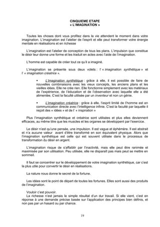 CINQUIEME ETAPE
                                  « L’IMAGINATION »


   Toutes les choses dont vous profitez dans la vie attendent le moment dans votre
imagination. L’imagination est l’atelier de l’esprit et elle peut transformer votre énergie
mentale en réalisations et en richesse

    L’imagination est l’atelier de conception de tous les plans. L’impulsion que constitue
le désir leur donne une forme et les traduit en actes avec l’aide de l’imagination.

   L’homme est capable de créer tout ce qu’il a imaginé.

     L’imagination se présente sous deux volets : l’ « imagination synthétique » et
l’ « imagination créatrice ».

                 L’imagination synthétique : grâce à elle, il est possible de faire de
          nouvelles combinaisons avec les vieux concepts, les anciens plans et les
          vieilles idées. Elle ne crée rien. Elle fonctionne simplement avec les matériaux
          de l’expérience, de l’éducation et de l’observation avec laquelle elle a été
          alimentée. C’est la faculté utilisée par un inventeur et non un génie.

                L’imagination créatrice : grâce à elle, l’esprit limité de l’homme est en
          communication directe avec l’intelligence infinie. C’est la faculté par laquelle il
          reçoit des « idées » et de l’ « inspiration »

    Plus l’imagination synthétique et créatrice sont utilisées et plus elles deviennent
efficaces, au même titre que les muscles et les organes se développent par l’exercice.

    Le désir n’est qu’une pensée, une impulsion. Il est vague et éphémère. Il est abstrait
et n’a aucune valeur avant d’être transformé en son équivalent physique. Alors que
l’imagination synthétique est celle qui est souvent utilisée dans le processus de
transformation du désir en argent.

  L’imagination risque de s’affaiblir par l’inactivité, mais elle peut être ranimée et
maximisée par son utilisation. Peu utilisée, elle ne disparaît pas mais peut se mettre en
sommeil.

    Il faut se concentrer sur le développement de votre imagination synthétique, car c’est
la plus utile pour convertir le désir en réalisations.

   La nature nous donne le secret de la fortune.

   Les idées sont le point de départ de toutes les fortunes. Elles sont aussi des produits
de l’imagination.

   Vouloir c’est pouvoir.
   La richesse n’est jamais le simple résultat d’un dur travail. Si elle vient, c’est en
réponse à une demande précise basée sur l’application des principes bien définis, et
non pas par un hasard ou par chance.


                                           19
 