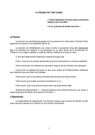 LA PENSEE EST UNE CHOSE


                                              « Toute réalisation et toute chose commence
                                              toujours par une idée »

                                              « Il n’y a jamais de fumée sans feu »




La Pensée :

      Le pouvoir qui caractérise le succès est la puissance de votre esprit. Comment faire
approuver vos plans et vos ambitions par la vie.

       La pensée est véritablement une chose vivante et puissante lorsqu’elle intimement
liée à la précision de l’objectif, à la persistance et au désir ferme de la transformer en
richesse ou en objets matériels. Il suffit de réfléchir réellement et devenir riche.

      Il faut être déterminant d’atteindre l’objectif principal visé.

      Il faut croire qu’une pensée spontanée pouvait se transmuter en richesse matérielle.

      Il faut s’accrocher et s’abstenir au but précis lorsqu’à ce qu’il devient une obsession.

      Il faut avoir la capacité de savoir ce que vous voulez et la détermination suffisante
pour attendre que votre désir soit réalisée.

      Il faut savoir que l’or est dans la pensée des hommes que dans la terre.

      Il faut savoir que le désir pouvait se transformer en or.

      Il faut savoir, que vous pouvez réussir avec une seule bonne idée.

      D’après les psychologues : « lorsque quelqu’un est vraiment prêt pour une chose, il
passe beaucoup de temps pour parvenir à la faire. »

L’Opportunité :

      La particularité de l’opportunité, est d’arriver toujours par la porte de derrière et elle
prend souvent l’aspect d’un malheur ou d’un échec momentané.




                                                2
 