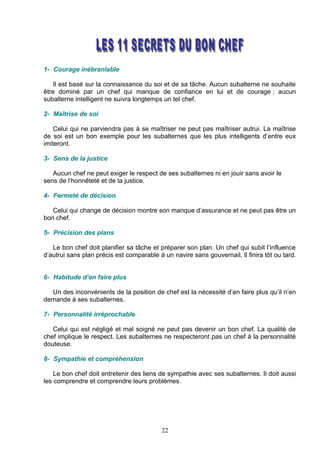 1- Courage inébranlable

    Il est basé sur la connaissance du soi et de sa tâche. Aucun subalterne ne souhaite
être dominé par un chef qui manque de confiance en lui et de courage ; aucun
subalterne intelligent ne suivra longtemps un tel chef.

2- Maîtrise de soi

    Celui qui ne parviendra pas à se maîtriser ne peut pas maîtriser autrui. La maîtrise
de soi est un bon exemple pour les subalternes que les plus intelligents d’entre eux
imiteront.

3- Sens de la justice

   Aucun chef ne peut exiger le respect de ses subalternes ni en jouir sans avoir le
sens de l’honnêteté et de la justice.

4- Fermeté de décision

   Celui qui change de décision montre son manque d’assurance et ne peut pas être un
bon chef.

5- Précision des plans

   Le bon chef doit planifier sa tâche et préparer son plan. Un chef qui subit l’influence
d’autrui sans plan précis est comparable à un navire sans gouvernail. Il finira tôt ou tard.


6- Habitude d’en faire plus

  Un des inconvénients de la position de chef est la nécessité d’en faire plus qu’il n’en
demande à ses subalternes.

7- Personnalité irréprochable

   Celui qui est négligé et mal soigné ne peut pas devenir un bon chef. La qualité de
chef implique le respect. Les subalternes ne respecteront pas un chef à la personnalité
douteuse.

8- Sympathie et compréhension

    Le bon chef doit entretenir des liens de sympathie avec ses subalternes. Il doit aussi
les comprendre et comprendre leurs problèmes.




                                           22
 