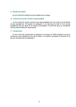 9- Respect du détail

   Un bon chef doit maîtriser tous les détails de sa charge.

10- Volonté d’assumer l’entière responsabilité

   Un bon chef doit vouloir assumer ses responsabilités pour les erreurs et les fautes
de ses subalternes. S’il essaie d’y échapper, il ne reste pas le chef. Si l’un de ses
subalternes fait une faute et se montre incompétent, le chef doit alors se considérer
comme personnellement responsable.

11- Coopération

   Un bon chef doit comprendre et appliquer le principe de l’effort partagé et pouvoir
convaincre ses subalternes d’en faire autant. La direction nécessite du pouvoir et le
pouvoir nécessite de la coopération.




                                         23
 