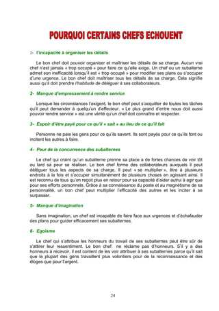 1- l’incapacité à organiser les détails

   Le bon chef doit pouvoir organiser et maîtriser les détails de sa charge. Aucun vrai
chef n’est jamais « trop occupé » pour faire ce qu’elle exige. Un chef ou un subalterne
admet son inefficacité lorsqu’il est « trop occupé » pour modifier ses plans ou s’occuper
d’une urgence. Le bon chef doit maîtriser tous les détails de sa charge. Cela signifie
aussi qu’il doit prendre l’habitude de déléguer à ses collaborateurs.

2- Manque d’empressement à rendre service

    Lorsque les circonstances l’exigent, le bon chef peut s’acquitter de toutes les tâches
qu’il peut demander à quelqu’un d’effecteur. « Le plus grand d’entre nous doit aussi
pouvoir rendre service » est une vérité qu’un chef doit connaître et respecter.

3- Espoir d’être payé pour ce qu’il « sait » au lieu de ce qu’il fait

    Personne ne paie les gens pour ce qu’ils savent. Ils sont payés pour ce qu’ils font ou
incitent les autres à faire.

4- Peur de la concurrence des subalternes

   Le chef qui craint qu’un subalterne prenne sa place a de fortes chances de voir tôt
ou tard sa peur se réaliser. Le bon chef forme des collaborateurs auxquels il peut
déléguer tous les aspects de sa charge. Il peut « se multiplier », être à plusieurs
endroits à la fois et s’occuper simultanément de plusieurs choses en agissant ainsi. Il
est reconnu de tous qu’on reçoit plus en retour pour sa capacité d’aider autrui à agir que
pour ses efforts personnels. Grâce à sa connaissance du poste et au magnétisme de sa
personnalité, un bon chef peut multiplier l’efficacité des autres et les inciter à se
surpasser.

5- Manque d’imagination

   Sans imagination, un chef est incapable de faire face aux urgences et d’échafauder
des plans pour guider efficacement ses subalternes.

6- Egoïsme

    Le chef qui s’attribue les honneurs du travail de ses subalternes peut être sûr de
s’attirer leur ressentiment. Le bon chef ne réclame pas d’honneurs. S’il y a des
honneurs à recevoir, il est content de les voir attribuer à ses subalternes parce qu’il sait
que la plupart des gens travaillent plus volontiers pour de la reconnaissance et des
éloges que pour l’argent.




                                           24
 