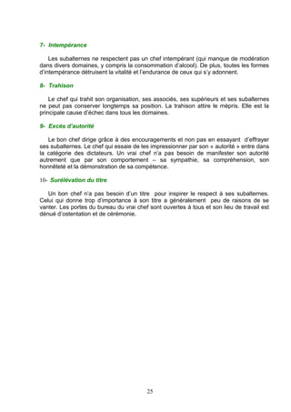 7- Intempérance

    Les subalternes ne respectent pas un chef intempérant (qui manque de modération
dans divers domaines, y compris la consommation d’alcool). De plus, toutes les formes
d’intempérance détruisent la vitalité et l’endurance de ceux qui s’y adonnent.

8- Trahison

    Le chef qui trahit son organisation, ses associés, ses supérieurs et ses subalternes
ne peut pas conserver longtemps sa position. La trahison attire le mépris. Elle est la
principale cause d’échec dans tous les domaines.

9- Excès d’autorité

   Le bon chef dirige grâce à des encouragements et non pas en essayant d’effrayer
ses subalternes. Le chef qui essaie de les impressionner par son « autorité » entre dans
la catégorie des dictateurs. Un vrai chef n’a pas besoin de manifester son autorité
autrement que par son comportement – sa sympathie, sa compréhension, son
honnêteté et la démonstration de sa compétence.

10- Surélévation du titre

   Un bon chef n’a pas besoin d’un titre pour inspirer le respect à ses subalternes.
Celui qui donne trop d’importance à son titre a généralement peu de raisons de se
vanter. Les portes du bureau du vrai chef sont ouvertes à tous et son lieu de travail est
dénué d’ostentation et de cérémonie.




                                         25
 