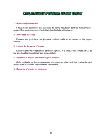 1- Agences de placement

   Il faut choisir seulement des agences de bonne réputation dont les fonctionnaires
peuvent fournir des rapports d’activité et des résultats satisfaisants.

2- Annonces classées

    Essayez les quotidiens, les journaux professionnels et les revues et les pages
internet.

3- Lettres de demande d’emploi

    Elles doivent être correctement écrites et signées. A la lettre, il faut joindre un CV et
les faire tous les deux rédiger par un spécialiste.

4- Demande d’emploi par relations personnelles

   Cette méthode est très avantageuse pour ceux qui cherchent des postes de haut
niveau et ne souhaitent pas se vendre directement.

5- Demande d’emploi en personne




                                           27
 