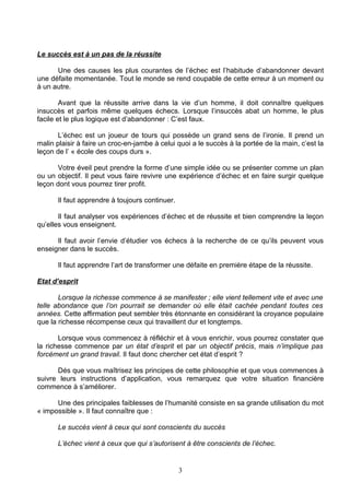 Le succès est à un pas de la réussite

      Une des causes les plus courantes de l’échec est l’habitude d’abandonner devant
une défaite momentanée. Tout le monde se rend coupable de cette erreur à un moment ou
à un autre.

        Avant que la réussite arrive dans la vie d’un homme, il doit connaître quelques
insuccès et parfois même quelques échecs. Lorsque l’insuccès abat un homme, le plus
facile et le plus logique est d’abandonner : C’est faux.

       L’échec est un joueur de tours qui possède un grand sens de l’ironie. Il prend un
malin plaisir à faire un croc-en-jambe à celui quoi a le succès à la portée de la main, c’est la
leçon de l’ « école des coups durs ».

       Votre éveil peut prendre la forme d’une simple idée ou se présenter comme un plan
ou un objectif. Il peut vous faire revivre une expérience d’échec et en faire surgir quelque
leçon dont vous pourrez tirer profit.

      Il faut apprendre à toujours continuer.

       Il faut analyser vos expériences d’échec et de réussite et bien comprendre la leçon
qu’elles vous enseignent.

      Il faut avoir l’envie d’étudier vos échecs à la recherche de ce qu’ils peuvent vous
enseigner dans le succès.

      Il faut apprendre l’art de transformer une défaite en première étape de la réussite.

Etat d’esprit

       Lorsque la richesse commence à se manifester ; elle vient tellement vite et avec une
telle abondance que l’on pourrait se demander où elle était cachée pendant toutes ces
années. Cette affirmation peut sembler très étonnante en considérant la croyance populaire
que la richesse récompense ceux qui travaillent dur et longtemps.

       Lorsque vous commencez à réfléchir et à vous enrichir, vous pourrez constater que
la richesse commence par un état d’esprit et par un objectif précis, mais n’implique pas
forcément un grand travail. Il faut donc chercher cet état d’esprit ?

      Dés que vous maîtrisez les principes de cette philosophie et que vous commences à
suivre leurs instructions d’application, vous remarquez que votre situation financière
commence à s’améliorer.

      Une des principales faiblesses de l’humanité consiste en sa grande utilisation du mot
« impossible ». Il faut connaître que :

      Le succès vient à ceux qui sont conscients du succès

      L’échec vient à ceux que qui s’autorisent à être conscients de l’échec.


                                                3
 