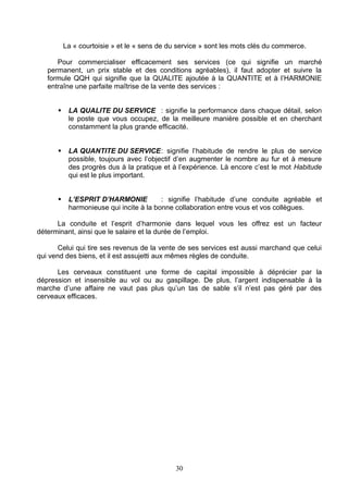 La « courtoisie » et le « sens de du service » sont les mots clés du commerce.

      Pour commercialiser efficacement ses services (ce qui signifie un marché
   permanent, un prix stable et des conditions agréables), il faut adopter et suivre la
   formule QQH qui signifie que la QUALITE ajoutée à la QUANTITE et à l’HARMONIE
   entraîne une parfaite maîtrise de la vente des services :


          LA QUALITE DU SERVICE : signifie la performance dans chaque détail, selon
           le poste que vous occupez, de la meilleure manière possible et en cherchant
           constamment la plus grande efficacité.


          LA QUANTITE DU SERVICE: signifie l’habitude de rendre le plus de service
           possible, toujours avec l’objectif d’en augmenter le nombre au fur et à mesure
           des progrès dus à la pratique et à l’expérience. Là encore c’est le mot Habitude
           qui est le plus important.


          L’ESPRIT D’HARMONIE           : signifie l’habitude d’une conduite agréable et
           harmonieuse qui incite à la bonne collaboration entre vous et vos collègues.

      La conduite et l’esprit d’harmonie dans lequel vous les offrez est un facteur
déterminant, ainsi que le salaire et la durée de l’emploi.

       Celui qui tire ses revenus de la vente de ses services est aussi marchand que celui
qui vend des biens, et il est assujetti aux mêmes règles de conduite.

      Les cerveaux constituent une forme de capital impossible à déprécier par la
dépression et insensible au vol ou au gaspillage. De plus, l’argent indispensable à la
marche d’une affaire ne vaut pas plus qu’un tas de sable s’il n’est pas géré par des
cerveaux efficaces.




                                              30
 