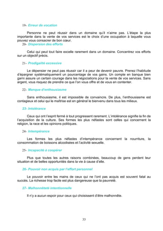 19- Erreur de vocation

      Personne ne peut réussir dans un domaine qu’il n’aime pas. L’étape la plus
importante dans la vente de vos services est le choix d’une occupation à laquelle vous
pouvez vous consacrer de bon cœur.
   20- Dispersion des efforts

       Celui qui peut tout faire excelle rarement dans un domaine. Concentrez vos efforts
sur un objectif précis.

   21- Prodigalité excessive

       Le dépensier ne peut pas réussir car il a peur de devenir pauvre. Prenez l’habitude
d’épargner systématiquement un pourcentage de vos gains. Un compte en banque bien
garni assure un certain courage dans les négociations pour la vente de vos services. Sans
argent, vous risquez de prendre ce que l’on vous offre et de vous en contenter.

   22- Manque d’enthousiasme

      Sans enthousiasme, il est impossible de convaincre. De plus, l’enthousiasme est
contagieux et celui qui le maîtrise est en général le bienvenu dans tous les milieux.

   23- Intolérance

        Ceux qui ont l’esprit fermé à tout progressent rarement. L’intolérance signifie la fin de
l’acquisition de la culture. Ses formes les plus néfastes sont celles qui concernent la
religion, la race et les opinions politiques.

   24- Intempérance

     Les formes les plus néfastes d’intempérance concernent la nourriture, la
consommation de boissons alcoolisées et l’activité sexuelle.

   25- Incapacité à coopérer

        Plus que toutes les autres raisons combinées, beaucoup de gens perdent leur
situation et de belles opportunités dans la vie à cause d’elle.

   26- Pouvoir non acquis par l’effort personnel

      Le pouvoir entre les mains de ceux qui ne l’ont pas acquis est souvent fatal au
succès. La richesse trop facile est plus dangereuse que la pauvreté.

   27- Malhonnêteté intentionnelle

       Il n’y a aucun espoir pour ceux qui choisissent d’être malhonnête.




                                               33
 