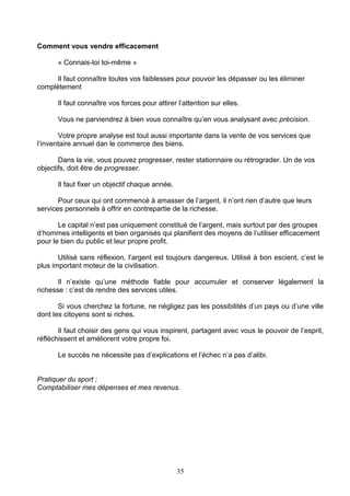 Comment vous vendre efficacement

      « Connais-toi toi-même »

      Il faut connaître toutes vos faiblesses pour pouvoir les dépasser ou les éliminer
complètement

      Il faut connaître vos forces pour attirer l’attention sur elles.

      Vous ne parviendrez à bien vous connaître qu’en vous analysant avec précision.

       Votre propre analyse est tout aussi importante dans la vente de vos services que
l’inventaire annuel dan le commerce des biens.

       Dans la vie, vous pouvez progresser, rester stationnaire ou rétrograder. Un de vos
objectifs, doit être de progresser.

      Il faut fixer un objectif chaque année.

       Pour ceux qui ont commencé à amasser de l’argent, il n’ont rien d’autre que leurs
services personnels à offrir en contrepartie de la richesse.

       Le capital n’est pas uniquement constitué de l’argent, mais surtout par des groupes
d’hommes intelligents et bien organisés qui planifient des moyens de l’utiliser efficacement
pour le bien du public et leur propre profit.

       Utilisé sans réflexion, l’argent est toujours dangereux. Utilisé à bon escient, c’est le
plus important moteur de la civilisation.

       Il n’existe qu’une méthode fiable pour accumuler et conserver légalement la
richesse : c’est de rendre des services utiles.

       Si vous cherchez la fortune, ne négligez pas les possibilités d’un pays ou d’une ville
dont les citoyens sont si riches.

       Il faut choisir des gens qui vous inspirent, partagent avec vous le pouvoir de l’esprit,
réfléchissent et améliorent votre propre foi.

      Le succès ne nécessite pas d’explications et l’échec n’a pas d’alibi.


Pratiquer du sport ;
Comptabiliser mes dépenses et mes revenus.




                                                35
 