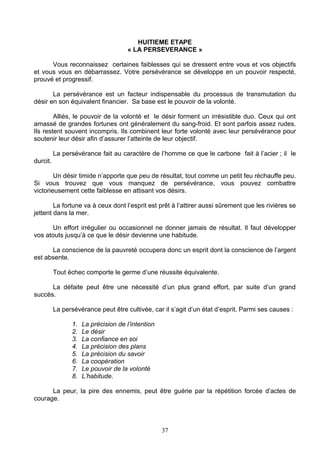 HUITIEME ETAPE
                                      « LA PERSEVERANCE »

      Vous reconnaissez certaines faiblesses qui se dressent entre vous et vos objectifs
et vous vous en débarrassez. Votre persévérance se développe en un pouvoir respecté,
prouvé et progressif.

       La persévérance est un facteur indispensable du processus de transmutation du
désir en son équivalent financier. Sa base est le pouvoir de la volonté.

        Alliés, le pouvoir de la volonté et le désir forment un irrésistible duo. Ceux qui ont
amassé de grandes fortunes ont généralement du sang-froid. Et sont parfois assez rudes.
Ils restent souvent incompris. Ils combinent leur forte volonté avec leur persévérance pour
soutenir leur désir afin d’assurer l’atteinte de leur objectif.

          La persévérance fait au caractère de l’homme ce que le carbone fait à l’acier ; il le
durcit.

        Un désir timide n’apporte que peu de résultat, tout comme un petit feu réchauffe peu.
Si vous trouvez que vous manquez de persévérance, vous pouvez combattre
victorieusement cette faiblesse en attisant vos désirs.

        La fortune va à ceux dont l’esprit est prêt à l’attirer aussi sûrement que les rivières se
jettent dans la mer.

       Un effort irrégulier ou occasionnel ne donner jamais de résultat. Il faut développer
vos atouts jusqu’à ce que le désir devienne une habitude.

      La conscience de la pauvreté occupera donc un esprit dont la conscience de l’argent
est absente.

          Tout échec comporte le germe d’une réussite équivalente.

      La défaite peut être une nécessité d’un plus grand effort, par suite d’un grand
succès.

          La persévérance peut être cultivée, car il s’agit d’un état d’esprit. Parmi ses causes :

                1.   La précision de l’intention
                2.   Le désir
                3.   La confiance en soi
                4.   La précision des plans
                5.   La précision du savoir
                6.   La coopération
                7.   Le pouvoir de la volonté
                8.   L’habitude.

      La peur, la pire des ennemis, peut être guérie par la répétition forcée d’actes de
courage.



                                                   37
 