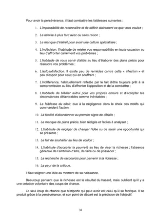 Pour avoir la persévérance, il faut combattre les faiblesses suivantes :

             1. L’impossibilité de reconnaître et de définir clairement ce que vous voulez ;

             2. La remise à plus tard avec ou sans raison ;

             3. Le manque d’intérêt pour avoir une culture spécialisée ;

             4. L’indécision, l’habitude de rejeter vos responsabilités en toute occasion au
                lieu d’affronter carrément vos problèmes ;

             5. L’habitude de vous servir d’alibis au lieu d’élaborer des plans précis pour
                résoudre vos problèmes ;

             6. L’autosatisfaction. Il existe peu de remèdes contre cette « affection » et
                peu d’espoir pour ceux qui en souffrent ;

             7. L’indifférence, habituellement reflétée par le fait d’être toujours prêt à la
                compromission au lieu d’affronter l’opposition et de la combattre ;

             8. L’habitude de blâmer autrui pour vos propres erreurs et d’accepter les
                circonstances défavorables comme inévitables ;

             9. La faiblesse du désir, due à la négligence dans le choix des motifs qui
                commandent l’action ;

             10. La facilité d’abandonner au premier signe de défaite ;

             11. Le manque de plans précis, bien rédigés et faciles à analyser ;

             12. L’habitude de négliger de changer l’idée ou de saisir une opportunité qui
                se présente ;

             13. Le fait de souhaiter au lieu de vouloir ;

             14. L’habitude d’accepter la pauvreté au lieu de viser la richesse ; l’absence
                générale de l’ambition d’être, de faire ou de posséder ;

             15. La recherche de raccourcis pour parvenir à la richesse ;

             16. La peur de la critique.

      Il faut soigner une idée au moment de sa naissance.

      Beaucoup pensent que la richesse est le résultat du hasard, mais oublient qu’il y a
une création volontaire des coups de chance.

       Le seul coup de chance que n’importe qui peut avoir est celui qu’il se fabrique. Il se
produit grâce à la persévérance, et son point de départ est la précision de l’objectif.



                                              38
 