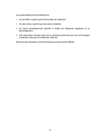 Les quatre étapes de la persévérance :

1. Un but défini, soutenu par le ferme désir de l’atteindre ;

2. Un plan précis, exprimé par des actes constants ;

3. Un esprit hermétiquement étanche à toutes les influences négatives et au
   découragement ;

4. Une association amicale avec une ou plusieurs personnes qui vous encouragent
   à exécuter votre plan et à atteindre votre but.

Seuls les plus résistants continuent lorsque la route devient difficile ;




                                        39
 