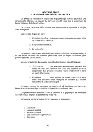 NEUVIEME ETAPE
                     « LE POUVOIR DU CERVEAU COLLECTIF »

       Un principe d’économie et un principe de psychologie forment pour vous une
remarquable alliance. Le pouvoir du cerveau collectif vous aide à accumuler de
l’argent et vous de le faire fructifier.

       Le pouvoir peut être défini comme une connaissance organisée et dirigée
avec intelligence.

      Les sources du pouvoir sont :

                 1. L’intelligence infinie : cette source peut être contactée avec l’aide
                    de l’imagination créatrice ;

                 2. L’expérience collective ;

                 3. La recherche.

      Le cerveau collectif peut être défini comme la coordination de la connaissance
et des efforts de deux ou plusieurs personnes dans un esprit d’harmonie pour
pouvoir atteindre un but précis.

      Le pouvoir potentiel du cerveau collectif présente deux caractéristiques :

                 o    Economique        : des avantages économiques peuvent être
                     crées par celui qui s’entoure des avis, des conseils et de la
                     coopération d’un groupe souhaitant l’aider sincèrement et dans
                     un esprit d’harmonie.

                 o Psychique           : deux esprits ne peuvent pas s’unir sans
                   créer une troisième force intangible et invisible qui pourrait
                   ressembler à un troisième esprit.

       Lorsqu’un groupe de cerveaux est coordonné et fonctionne en harmonie,
l’énergie supérieure qu’il produit devient disponible pour chacun d’eux.

       L’argent est timide et fuyant. Il faut le chercher et le gagner par les méthodes
que l’amoureux emploie avec la femme de sa vie.

      Le bonheur est dans l’action et non pas dans la possession.



          o   La culture
          o   La responsabilité
          o   Avoir un doctorat
          o   Etre un éditeur en génie rural
          o   Etre riche



                                       40
 