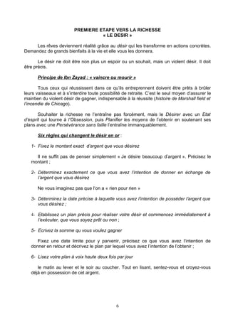 PREMIERE ETAPE VERS LA RICHESSE
                                   « LE DESIR »

     Les rêves deviennent réalité grâce au désir qui les transforme en actions concrètes.
Demandez de grands bienfaits à la vie et elle vous les donnera.

       Le désir ne doit être non plus un espoir ou un souhait, mais un violent désir. Il doit
être précis.

      Principe de Ibn Zayad : « vaincre ou mourir »

       Tous ceux qui réussissent dans ce qu’ils entreprennent doivent être prêts à brûler
leurs vaisseaux et à s’interdire toute possibilité de retraite. C’est le seul moyen d’assurer le
maintien du violent désir de gagner, indispensable à la réussite (histoire de Marshall field et
l’incendie de Chicago).

       Souhaiter la richesse ne l’entraîne pas forcément, mais le Désirer avec un Etat
d’esprit qui tourne à l’Obsession, puis Planifier les moyens de l’obtenir en soutenant ses
plans avec une Persévérance sans faille l’entraîne immanquablement.

      Six règles qui changent le désir en or :

   1- Fixez le montant exact d’argent que vous désirez

     Il ne suffit pas de penser simplement « Je désire beaucoup d’argent ». Précisez le
   montant ;

   2- Déterminez exactement ce que vous avez l’intention de donner en échange de
      l’argent que vous désirez

      Ne vous imaginez pas que l’on a « rien pour rien »

   3- Déterminez la date précise à laquelle vous avez l’intention de posséder l’argent que
      vous désirez ;

   4- Etablissez un plan précis pour réaliser votre désir et commencez immédiatement à
      l’exécuter, que vous soyez prêt ou non ;

   5- Ecrivez la somme qu vous voulez gagner

      Fixez une date limite pour y parvenir, précisez ce que vous avez l’intention de
   donner en retour et décrivez le plan par lequel vous avez l’intention de l’obtenir ;

   6- Lisez votre plan à voix haute deux fois par jour

      le matin au lever et le soir au coucher. Tout en lisant, sentez-vous et croyez-vous
   déjà en possession de cet argent.




                                               6
 