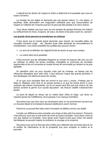 L’objectif est de désirer de l’argent et d’être si déterminé à le posséder que vous en
soyez convaincu.

    La réussite de ces règles ne demande pas une grande culture, ni « dur labeur, ni
sacrifices. Elles demandent une imagination suffisante pour que l’accumulation de
l’argent ou l’atteinte de n’importe quel but ne peut pas être laissée à la merci chance.

   Vous devez réaliser que tous ceux qui ont amassé de grosses fortunes ont d’abord
eu suffisamment de rêves, d’espoirs, de vœux, de désirs et de plans avant d’y parvenir.

Les grands rêves peuvent se transformer en richesse

   Il faut savoir que le monde actuel demande, pour réussir, de nouvelles idées, de
nouvelles manières d’agir, …etc. Derrière toute cette demande de renouvellement et
d’amélioration, vous devez posséder les qualités pour pouvoir réussir :

      Le sens de la définition de l’objectif (le fait de savoir ce que vous voulez),

      Le violent désir de la posséder.

   Il faut souvenir que les véritables dirigeants du monde ont toujours été ceux qui ont
su maîtriser et utiliser les forces invisibles, intangibles et inconnues de nouvelles
opportunités et les ont converties en toutes formes de commodité qui rendent la vie plus
agréable.

    En planifiant votre vie pour acquérir votre part de richesse, ne laissez pas les
influences étrangères tenir votre rêve. Il faut retrouver l’esprit des grands pionniers, il
faut développer vos talents et savoir les vendre.

    Si ce que vous souhaitez faire est correct et que vous y croyez, n’hésitez pas et
faites le. Réalisez votre rêve et ne pensez jamais à ce que les autres diront si vous
subissez des échecs momentanés, car ils ne savent peut être pas que chacun de ces
échecs contient le germe d’un succès équivalent : les rêveurs créatifs n’abandonnent
jamais.

   Le point de départ du rêveur est un violent désir d’être et d’agir. Les rêves ne
naissent jamais de l’indifférence, de la paresse ni du manque d’ambition.

   Souvenez-vous que tous ceux qui réussissent dans la vie commencent souvent par
un mauvais départ et connaissent plusieurs désillusions avant d’arriver.

   Personne ne pouvait être battu avant d’accepter sa défaite comme une réalité.

   Il existe une différence entre souhaiter une chose et être prêt à la recevoir. Personne
n’est prêt pour quoi que ce soit avant de croire qu’il peut l’accepter. Vous devez croire et
non pas espérer ou souhaiter. Vous devez avoir l’esprit ouvert pour croire, les esprits
hermétiques ne peuvent inspirer la confiance, le courage ou la croyance.

   Souvenez-vous qu’il ne faut pas plus d’effort pour atteindre des sommets dans le vie
et profiter de l’abondance et de la prospérité que pour accepter la misère et la
pauvreté :

                                            7
 