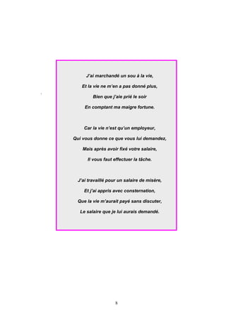 J’ai marchandé un sou à la vie,

        Et la vie ne m’en a pas donné plus,
.
             Bien que j’aie prié le soir

         En comptant ma maigre fortune.



         Car la vie n’est qu’un employeur,

    Qui vous donne ce que vous lui demandez,

        Mais après avoir fixé votre salaire,

          Il vous faut effectuer la tâche.



      J’ai travaillé pour un salaire de misère,

         Et j’ai appris avec consternation,

      Que la vie m’aurait payé sans discuter,

       Le salaire que je lui aurais demandé.




                        8
 