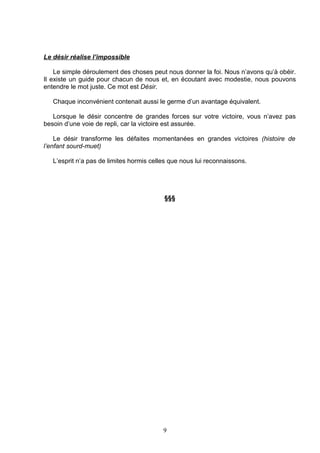 Le désir réalise l’impossible

    Le simple déroulement des choses peut nous donner la foi. Nous n’avons qu’à obéir.
Il existe un guide pour chacun de nous et, en écoutant avec modestie, nous pouvons
entendre le mot juste. Ce mot est Désir.

   Chaque inconvénient contenait aussi le germe d’un avantage équivalent.

   Lorsque le désir concentre de grandes forces sur votre victoire, vous n’avez pas
besoin d’une voie de repli, car la victoire est assurée.

    Le désir transforme les défaites momentanées en grandes victoires (histoire de
l’enfant sourd-muet)

   L’esprit n’a pas de limites hormis celles que nous lui reconnaissons.




                                          §§§




                                          9
 