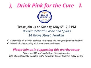 Drink Pink for the Cure
Please join us on Sunday, May 5th 2-5 PM
at Pour Richard’s Wine and Spirits
14 Grove Street, Franklin
 Experience an array of delicious rose styles and find your personal favorite
 We will also be pouring additional wines and beers
Please join us in supporting this worthy cause
Tickets are $10 and available at the cash register
20% of profits will be donated to the American Cancer Society’s Relay for Life
 