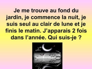 Je me trouve au fond du
jardin, je commence la nuit, je
suis seul au clair de lune et je
finis le matin. J’apparais 2 fois
dans l’année. Qui suis-je ?
 