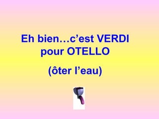 Eh bien…c’est VERDI
pour OTELLO
(ôter l’eau)
 