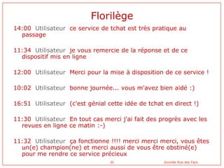 Florilège
14:00 Utilisateur ce service de tchat est très pratique au
  passage

11:34 Utilisateur je vous remercie de la r...
