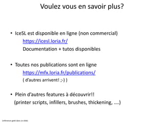 Voulez vous en savoir plus?
• IceSL est disponible en ligne (non commercial)
https://icesl.loria.fr/
Documentation + tutos disponibles
• Toutes nos publications sont en ligne
https://mfx.loria.fr/publications/
( d’autres arrivent! ;-) )
• Plein d’autres features à découvrir!!
(printer scripts, infillers, brushes, thickening, ….)
(reference geek dans ce slide)
 