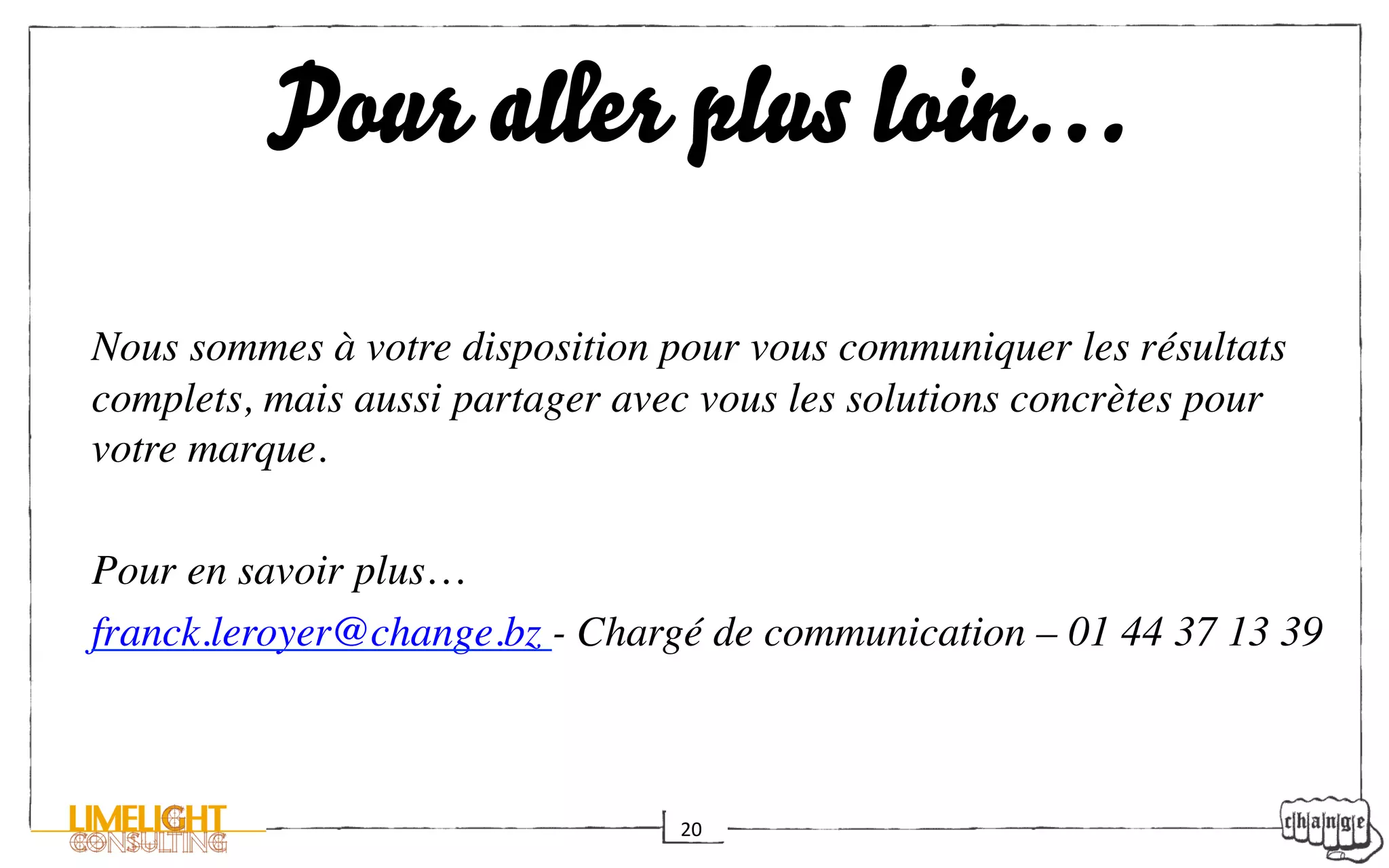 Pour aller plus loin…
	

Nous sommes à votre disposition pour vous communiquer les résultats
complets, mais aussi partager avec vous les solutions concrètes pour
votre marque.	


Pour en savoir plus…	

franck.leroyer@change.bz - Chargé de communication – 01 44 37 13 39	




                                 20	
  
 