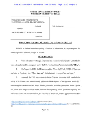 Page 1 of 2
UNITED STATES DISTRICT COURT
NORTHERN DISTRICT OF TEXAS
PUBLIC HEALTH AND MEDICAL
PROFESSIONALS FOR TRANSPARENCY,
Plaintiff,
-against-
FOOD AND DRUG ADMINISTRATION,
Defendant.
Civil Action No. ____________
COMPLAINT FOR DECLARATORY AND INJUNCTIVE RELIEF
Plaintiff, as for its Complaint regarding a Freedom of Information Act request against the
above-captioned Defendant, alleges as follows:
INTRODUCTION
1. Until only a few weeks ago, all coronavirus vaccines available in the United States
were only authorized for emergency use by the U.S. Food and Drug Administration (the “FDA”).1
2. On August 23, 2021, the FDA approved the Pfizer-BioNTech COVID-19 Vaccine,
marketed as Comirnaty (the “Pfizer Vaccine”) for individuals 16 years of age and older.2
3. Although the FDA asserts that the Pfizer Vaccine “meets the high standards for
safety, effectiveness, and manufacturing quality the FDA requires of an approved product[,]”3
numerous public health officials, media outlets, journalists, scientists, politicians, public figures,
and others with large social or media platforms have publicly raised questions regarding the
sufficiency of the data and information, the adequacy of the review, and the appropriateness of the
1
https://www.bmj.com/content/373/bmj.n1244 (last visited 9/5/2021).
2
https://www.fda.gov/news-events/press-announcements/fda-approves-first-covid-19-vaccine (last visited 9/5/2021).
3
Id.
Case 4:21-cv-01058-P Document 1 Filed 09/16/21 Page 1 of 20 PageID 1
Case 4:21-cv-01058-P Document 1 Filed 09/16/21 Page 1 of 20 PageID 1
 