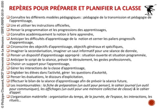 q Connaître	les	différents	modèles	pédagogiques :	pédagogie	de	la	transmission	et	pédagogie	de	
l’apprentissage,	
q Lire	et	utiliser	les	instructions	officielles,
q Penser	la	programmation	et	les	progressions	des	apprentissages,
q Connaître	académiquement	la	notion	à	faire	apprendre,
q Anticiper	les	difficultés	d’apprentissage	de	la		notion	et	cerner	les	paliers	progressifs		
d’apprentissage,	
q Circonscrire	des	objectifs	d’apprentissage,	objectifs	généraux	et	spécifiques,
q Imaginer	la	secondarisation,	imaginer	un	saut	informatif	pour	une	séance	de	donnée,
q Penser	un	dispositif	d’apprentissage	approprié :	situation	ouverte	et	situation	programmée,
q Anticiper	le	script	de	la	séance,	prévoir	le	déroulement,	les	gestes	professionnels,
q Choisir	un	support	pour	l’apprentissage,
q Gérer	les	interactions	de	la	classe	d’apprentissage,
q Englober	les	élèves	dans	l’activité,	gérer		les	questions	d’autorité,
q Penser	les	évaluations,	le	discours	d’explicitation,
q Effectuer	le	bilan	de	la	séance	d’apprentissage	afin	de	prévoir	la	séance	future,
q Les	incontournables :	la	fiche	de	préparation	(un	outil	pour	penser),	le	cahier	journal	(un	outil	
pour	communiquer),	les	affichages	(un	outil	pour	une	mémoire	collective	de	classe)	&	le	cahier	
d’appel.	
q L’organisation	matérielle :	organisation	du	temps,	de	la	journée,	de	l’espace,	les	interactions,	les	
rituels…
REPÈRES	POUR	PRÉPARER	ET	PLANIFIER	LA	CLASSE
©PhilippeClauzard,MCFUniversitédeLaRéunion/ESPE-INSPE-2019-2020
 