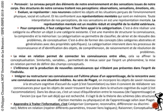 § Percevoir:	 Le	cerveau	perçoit	des	éléments	de	notre	environnement	et	des	sensations	issues	de	notre	
corps.	Des	structures	de	notre	cerveau	traitent	nos	perceptions:	observations,	sensations,	émotions,	etc.	
§ Evaluer,	se	représenter	:	nos	neurones	codent	les	objets	et	les	situations	perçues	de	l‘environnement	
physique,	social	et	culturel.	Et	les	confrontent	aux	représentations	mentales	qui	sont	en	mémoire.	Toute	
interprétation	de	nos	perceptions,	de	nos	sensations	en	est	une	représentation	mentale. La	
représentation	mentale	est	un	modèle	réduit	et	simplifié	de	la	réalité	extérieure.
§ Pour	comprendre,	il	faut	catégoriser.	Il	faut	faire	appel	à	la	catégorisation.	C’est-à-dire	réaliser	une	
catégorie	ou	affecter	un	objet	à	une	catégorie	existante.	C’est	une	manière	de	structurer	la	connaissance,	
la	comprendre	et	la	mémoriser.	La	catégorisation	va	permettre	de	classifier,	de	sérier	et	de	résoudre	des	
problèmes,	de	conceptualiser.	C’est-à-dire	de	former	des	concepts	(des	catégories	abstraites	et	
généralisées	avec	des	propriétés	spécifiques).	La	catégorisation	intervient	dans	les	processus	de	
reconnaissance	et	d’identification	des	objets,	de	compréhension,	de	raisonnement	et	de	résolution	de	
problèmes.
§ La mise en relation permet de connecter les connaissances entre elles, cela va affiner la
conceptualisation. Similarités, variables… permettent de mieux saisir par l’esprit un phénomène; la mise
en relation permet de définir des champs conceptuels.
§ L’inférence est la production de nouvelles connaissances qui n’étaient pas présentes dans l’esprit de
l’individu.
§ Intégrer	ou	restructurer	ses	connaissances	est	l’ultime	phase	d’un	apprentissage,	de	la	rencontre	avec	
une	connaissance	ou	une	situation	inédites.	Au	sens	de	Piaget,	on	incorpore	les	objets	de	savoir	nouveau	
à	la	structure	cognitive	d’accueil	du	sujet	(c’est	l’assimilation)	ou	bien	il	convient	de	réélaborer	ses	
connaissances	pour	que	les	objets	de	savoir	trouvent	leur	place	dans	la	structure	cognitive	du	sujet	(c’est	
l’accommodation).	Dans	les	deux	cas,	c’est	un	souci	d’équilibration	entre	le	nouveau	(de	l’apprentissage)	et	
l’ancien	(ce	que	l’on	sait	déjà)	qui	est	recherché.	Il	s’agit	là	de	la	théorie	des	schèmes	(des	structures	
d’action	mentales	ou	physiques)	et	de	l’apprentissage	selon	Jean	Piaget.
§ Apprendre	à	Traiter	l'information,	c’est Catégoriser	(comparer,	reconnaître,	différencier	ou	discrimi-
ner);	Mettre	en	relation	(repérer	différents	paramètres,	trouver	liens	logiques);	Raisonner;	Conceptualiser	
©PhilippeClauzard,MCFUniversitédeLaRéunion/ESPE-INSPE-2019-2020
 
