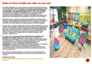 § La classe flexible est une technique originaire des États-Unis et
du Canada. Elle permet plusieurs avantages pédagogiques. Elle
a été pensée en vue de rendre une classe plus accueillante
et favorable à un apprentissage efficace. Par classe flexible,
on entend une salle où l’enseignant peut choisir le meilleur
aménagement possible pour le bien de ses élèves. Ces
derniers ont la possibilité de s’asseoir de différentes façons. La
disposition des sièges est modifiable en fonction des besoins.
§ Toutefois, il ne s’agit pas seulement de déplacer la place des
tables et chaises. Dans une classe flexible, un élève a le droit de
travailler dans différentes positions. Ce qui signifie qu’il peut
travailler en étant debout, en restant assis ou même allongé.
§ En plus des meubles habituels, dans une classe flexible, on peut
utiliser des canapés, des fauteuils, des tabourets, des ballons de
gym, etc. Il faut donc mettre à disposition des élèves différents
types de meubles pour leur donner le choix. L’enseignant peut
faire preuve de créativité et ajouter des accessoires utiles,
comme : tapis, pouf, caisses de lait, chaise berçante, vélo
pupitre, coussins, etc.
§ Le cadre est à aménager dans l’objectif de s’adapter aux
besoins de chaque élève. Comme chaque enfant a ses
préférences et sa façon d’être à l’aise, offrir à chacun le pouvoir
du choix permet d’assurer son épanouissement. En parlant d’«
aménagement », il n’est pas uniquement question de
décoration. En effet, la remise en question de la
pédagogie est aussi importante. En vue de garantir un véritable
changement comparé aux méthodes traditionnelles,
l’enseignant doit connaitre les besoins de chaque élève. Les
cours doivent être plus personnalisés, les élèves doivent avoir
plus d’autonomie.
§ Le modèle de classe flexible a notamment été popularisé en
France par Céline Alvarez dans son livre, les lois naturelles de
l’enfant.
§ EXTRAIT DU SITE:
https://www.lasalledesmaitres.com/amenagement-classe-
flexible/
Notion de Classe Flexible (voir vidéo sur mon site)
 