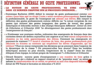 Ø LA NOTION DE GESTE PROFESSIONNEL VA ETRE CENTRALE
DANS CE DERNIER CHAPITRE SUR LE PROCESSUS ENSEIGNER…
Ø Dominique Bucheton (2009) définit le concept de geste professionnel comme une
action « pour faire agir ou réagir l’autre » selon certaines préoccupations. Inscrit dans
la professionnalité, ce geste de l’enseignant est adressé aux élèves. Elle conçoit la
définition des gestes professionnels comme difficile car "la nature complexe de ces
gestes (qui incluent des gestes langagiers, des gestes de travail, des gestes
didactiques et éducatifs) renvoie à des champs théoriques différents". Extrait du livre
de D.Bucheton et O.Dezutter 2008 "Le développement des gestes professionnels dans
l'enseignement du français".
Ø « S'intéresser aux pratiques réelles, ordinaires des enseignants de français dans des
contextes divers est devenu aujourd'hui une urgence si on veut mieux comprendre les
réussites ou les ratés apprentissages des élèves. Comment les enseignants s'y
prennent-ils vraiment ? Y aurait-il manières de faire, des gestes professionnels plus
efficients ou d'autres au contraire qui empêchent les élèves d'apprendre, qui les
inhibent ? Peut-on mieux comprendre les décisions qui se prennent dans l'urgence de
la dynamique de la classe ? Où prennent-elles leur source? Dans les modèles
didactiques anciens ou plus récents, l'expérience de la classe? Dans les choix
éthiques d'une équipe, la culture propre de l'enseignant ? » D.Bucheton et O.Dezutter
Ø Gérard Sensevy nomme geste d'enseignement « une manière de faire grâce à
laquelle celui qui a élaboré un rapport construit et de "première main" au savoir va
assurer la communication de ce savoir, en général au sein d'un dispositif didactique. »
Extrait de TFE Travail et formation en éducation n°5: 2010
DÉFINITION GÉNÉRALE DU GESTE PROFESSIONNEL
©PhilippeClauzard,MCFUniversitédeLaRéunion/ESPE-INSPE-2019-2020
 