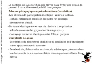 -Le contrôle de la répartition des élèves pour éviter des prises de
pouvoir à caractère sexué, mixité des groupes
Adresse pédagogique auprès des élèves (la relation)
- Les attentes de participation identique : venir au tableau,
lecture, reformuler, rappeler, résoudre un exercice,
présenter un travail…
- L’attente identique en termes de résultats disciplinaires
selon les sexes (effet pygmalion lié au genre…)
- L’étayage de forme identique entre filles et garçons
Complicité de genre
- Le contrôle de références implicites ou explicites de l’enseignant
à son appartenance à son sexe
- Le relevé de plaisanteries sexistes, de stéréotypes présents dans
les documents ou manuels scolaires ou auxquels se réfèrent les
élèves
©PhilippeClauzard,MCFUniversitédeLaRéunion/ESPE-INSPE-2019-2020
 