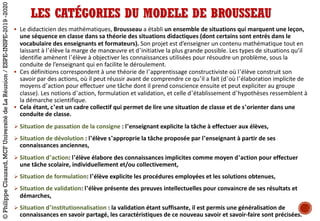 LES CATÉGORIES DU MODELE DE BROUSSEAU
§ Le	didacticien	des	mathématiques, Brousseau a	établi	un	ensemble	de	situations	qui	marquent	une	leçon,	
une	séquence	en	classe	dans	sa	théorie	des	situations	didactiques	(dont	certains	sont	entrés	dans	le	
vocabulaire	des	enseignants	et	formateurs). Son	projet	est	d’enseigner	un	contenu	mathématique tout	en	
laissant	à	l’élève	la	marge	de	manœuvre	et	d’initiative	la	plus	grande	possible.	Les	types	de	situations	qu’il	
identifie	amènent	l’élève	à	objectiver	les	connaissances	utilisées	pour	résoudre	un	problème,	sous	la	
conduite	de	l’enseignant	qui	en	facilite	le	déroulement.	
§ Ces	définitions	correspondent	à	une	théorie	de	l’apprentissage	constructiviste	où	l’élève	construit	son	
savoir	par	des	actions,	où	il	peut	réussir	avant	de	comprendre	ce	qu’il	a	fait	(d’où	l’élaboration	implicite	de	
moyens	d’action	pour	effectuer	une	tâche	dont	il	prend	conscience	ensuite	et	peut	expliciter	au	groupe	
classe).	Les	notions	d’action,	formulation	et	validation,	et	celle	d’établissement	d’hypothèses	ressemblent	à	
la	démarche	scientifique.
§ Cela	étant,	c’est	un	cadre	collectif	qui	permet	de	lire	une	situation	de	classe	et	de	s’orienter	dans	une	
conduite	de	classe.
Ø Situation	de	passation	de	la	consigne :	l’enseignant	explicite	la	tâche	à	effectuer	aux	élèves,
Ø Situation	de	dévolution :	l’élève	s’approprie	la	tâche	proposée	par	l’enseignant	à	partir	de	ses	
connaissances	anciennes,	
Ø Situation	d’action:	l’élève	élabore	des	connaissances	implicites	comme	moyen	d’action	pour	effectuer	
une	tâche	scolaire,	individuellement	et/ou	collectivement,
Ø Situation	de	formulation:	l’élève	explicite	les	procédures	employées	et	les	solutions	obtenues,
Ø Situation	de	validation:	l’élève	présente	des	preuves	intellectuelles	pour	convaincre	de	ses	résultats	et	
démarches,
Ø Situation	d’institutionnalisation :	la	validation	étant	suffisante,	il	est	permis	une	généralisation	de	
connaissances	en	savoir	partagé,	les	caractéristiques	de	ce	nouveau	savoir	et	savoir-faire	sont	précisées.
©PhilippeClauzard,MCFUniversitédeLaRéunion/ESPE-INSPE-2019-2020
 