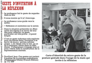 GESTE D’INVITATION À
LA RÉFLEXION
§ Le professeur fait le geste de regarder
dans sa tête
§ Il nous montre qu’il (s’) Interroge.
§ Le professeur nous guide vers le
savoir.
§ = Réflexion et centration sur le savoir.
§ Dans la situation présentée ici, Marc
invite ses élèves à se servir de leur
tête pour réfléchir, ce geste
particulier est très précis ; il parait
simple.
§ C’est un geste inducteur très explicite
pour les élèves dans l’invitation à se
servir de leurs « petites cellules
grises ». Ce détail crée le lien, en ce
qu’il implique l’élève dans un effet
miroir ; l’enseignant s’engage avec et
pour l’élève dans la construction de la
représentation mentale.
§ Duvillard, Jean. Ces gestes qui parlent.
L'analyse de la pratique enseignante
(Pédagogies/Outils) (French Edition)
(p. 77). ESF
©PhilippeClauzard,MCFUniversitédeLaRéunion/ESPE-INSPE-2019-2020
 