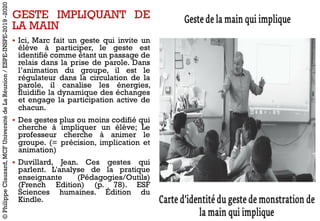 GESTE IMPLIQUANT DE
LA MAIN
§ Ici, Marc fait un geste qui invite un
élève à participer, le geste est
identifié comme étant un passage de
relais dans la prise de parole. Dans
l’animation du groupe, il est le
régulateur dans la circulation de la
parole, il canalise les énergies,
fluidifie la dynamique des échanges
et engage la participation active de
chacun.
§ Des gestes plus ou moins codifié qui
cherche à impliquer un élève; Le
professeur cherche à animer le
groupe. (= précision, implication et
animation)
§ Duvillard, Jean. Ces gestes qui
parlent. L'analyse de la pratique
enseignante (Pédagogies/Outils)
(French Edition) (p. 78). ESF
Sciences humaines. Édition du
Kindle.
©PhilippeClauzard,MCFUniversitédeLaRéunion/ESPE-INSPE-2019-2020
 