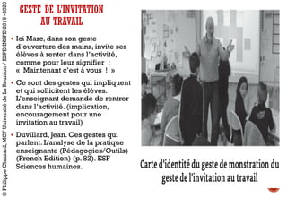 GESTE DE L’INVITATION
AU TRAVAIL
§ Ici Marc, dans son geste
d’ouverture des mains, invite ses
élèves à renter dans l’activité,
comme pour leur signifier :
« Maintenant c’est à vous ! »
§ Ce sont des gestes qui impliquent
et qui sollicitent les élèves.
L’enseignant demande de rentrer
dans l’activité. (implication,
encouragement pour une
invitation au travail)
§ Duvillard, Jean. Ces gestes qui
parlent. L'analyse de la pratique
enseignante (Pédagogies/Outils)
(French Edition) (p. 82). ESF
Sciences humaines.
©PhilippeClauzard,MCFUniversitédeLaRéunion/ESPE-INSPE-2019-2020
 