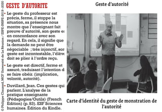 § Le geste du professeur est
précis, ferme, il stoppe la
situation, sa présence nous
montre que l’enseignant fait
preuve d’autorité, son geste est
en concordance avec son
regard. En cela, il signifie que
la demande ne peut être
négociable ; très injonctif, son
geste est incontestable, l’élève
doit se plier à l’ordre reçu.
§ Le geste est directif, ferme et
assuré, traduisant l’intention de
se faire obéir. (implication,
volonté, autorité).
§ Duvillard, Jean. Ces gestes qui
parlent. L'analyse de la
pratique enseignante
(Pédagogies/Outils) (French
Edition) (p. 83). ESF Sciences
humaines. Édition du Kindle.
©PhilippeClauzard,MCFUniversitédeLaRéunion/ESPE-INSPE-2019-2020
GESTE D’AUTORITE
 