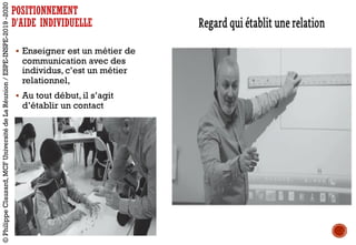 § Enseigner est un métier de
communication avec des
individus, c’est un métier
relationnel,
§ Au tout début, il s’agit
d’établir un contact
§ …/...
POSITIONNEMENT
D’AIDE INDIVIDUELLE
©PhilippeClauzard,MCFUniversitédeLaRéunion/ESPE-INSPE-2019-2020
 