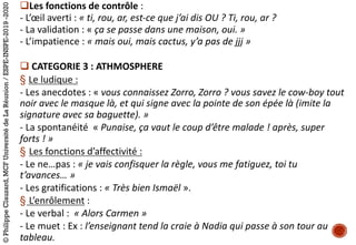 qLes	fonctions	de	contrôle :	
- L’œil	averti :	« ti,	rou,	ar,	est-ce	que	j’ai	dis	OU ?	Ti,	rou,	ar ?
- La	validation :	« ça	se	passe	dans	une	maison,	oui. »
- L’impatience :	« mais	oui,	mais	cactus,	y’a	pas	de	jjj »
q CATEGORIE	3 :	ATHMOSPHERE
§ Le	ludique :
- Les	anecdotes :	« vous	connaissez	Zorro,	Zorro ?	vous	savez	le	cow-boy	tout	
noir	avec	le	masque	là,	et	qui	signe	avec	la	pointe	de	son	épée	là	(imite	la	
signature	avec	sa	baguette). »
- La	spontanéité « Punaise,	ça	vaut	le	coup	d’être	malade !	après,	super	
forts ! »
§ Les	fonctions	d’affectivité :
- Le	ne…pas :	« je	vais	confisquer	la	règle,	vous	me	fatiguez,	toi	tu	
t’avances… »
- Les	gratifications :	« Très	bien	Ismaël ».	
§ L’enrôlement :
- Le	verbal :	 « Alors	Carmen »
- Le	muet :	Ex :	l’enseignant	tend	la	craie	à	Nadia	qui	passe	à	son	tour	au	
tableau.
©PhilippeClauzard,MCFUniversitédeLaRéunion/ESPE-INSPE-2019-2020
 
