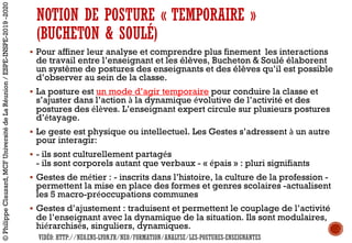NOTION DE POSTURE « TEMPORAIRE »
(BUCHETON & SOULÉ)
§ Pour affiner leur analyse et comprendre plus finement les interactions
de travail entre l’enseignant et les élèves, Bucheton & Soulé élaborent
un système de postures des enseignants et des élèves qu’il est possible
d’observer au sein de la classe.
§ La posture est un mode d’agir temporaire pour conduire la classe et
s’ajuster dans l’action à la dynamique évolutive de l’activité et des
postures des élèves. L’enseignant expert circule sur plusieurs postures
d’étayage.
§ Le geste est physique ou intellectuel. Les Gestes s’adressent à un autre
pour interagir:
§ - ils sont culturellement partagés
- ils sont corporels autant que verbaux - « épais » : pluri signifiants
§ Gestes de métier : - inscrits dans l’histoire, la culture de la profession -
permettent la mise en place des formes et genres scolaires -actualisent
les 5 macro-préoccupations communes
§ Gestes d’ajustement : traduisent et permettent le couplage de l’activité
de l’enseignant avec la dynamique de la situation. Ils sont modulaires,
hiérarchisés, singuliers, dynamiques.
©PhilippeClauzard,MCFUniversitédeLaRéunion/ESPE-INSPE-2019-2020
VIDÉO: HTTP://NEO.ENS-LYON.FR/NEO/FORMATION/ANALYSE/LES-POSTURES-ENSEIGNANTES
 