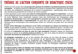 THÉORIE DE L’ACTION CONJOINTE EN DIDACTIQUE (TACD)
• Continuons notre propos dans une perspective générale de lisibilité et professionnalisation du travail
enseignant… et voyons la notion de coopération ou d’action co conjointe entre l’apprenant et le formateur
qui donne une intelligibilité intéressante de la situation d’enseignement – apprentissage. Nous ce faire,
nous abordons les perspectives de la théorie de l’action conjointe.
• L’action didactique est par nature une action de communication qui suppose la coopération : c’est une
action dialogique dont les interactions peuvent être considérées comme des transactions, autour d'un objet
de savoir. Résultant d'une coopération conjointe entre des interlocuteurs qui interagissent, cette
interaction dissymétrique (car c’est l’enseignant/le formateur qui mène le jeu) est tributaire de
finalités transactionnelles et intersubjectives. On parle pour agir, pour transformer une réalité, les
interlocuteurs se reconnaissent ainsi mutuellement comme co– locuteurs aux prises avec une situation
partagée.
• À toute action didactique du professeur ou de l'élève correspond une réponse du professeur ou de
l’élève; ce que signifie le préfixe « trans » de « transactions », précise Sensevy. Il ajoute : « tel élève a fait
ceci, mais faisant ceci, il a accompli sa part d’une transaction dans laquelle le professeur était impliqué. »
• La notion de coopération est ainsi au cœur de l’agir enseignant. Enseigner engage une dynamique
interactive en termes de co-activité professeur–élèves. Le cadre de la classe de formation est toujours
interactif, des formes de coopération s’imposent par nature.
• La pédagogie coopérative en est un bon exemple. Elle repose sur une façon de penser la classe
d’apprentissage qui place l'élève en tant qu'acteur de ses apprentissages, capable de participer à
l'élaboration de ses compétences en coopération avec l'enseignant et ses pairs. L'acquisition des
connaissances résulte alors d'une « collaboration du maître et des élèves, et des élèves entre eux, au sein
d'équipes de travail » (Jacques Carbonnel, Jacques George, La Pédagogie coopérative, Cahiers
pédagogiques no 347).
• Il s'agit de mettre l'élève en situation vraie d'action, une situation où il peut exercer ses capacités
de construction de réponses adaptées aux questions soulevées par la mise en œuvre de projets
individuels ou collectifs. Un contrat (avec l'enseignant, les autres et soi-même) scelle la démarche
coopérative.
©PhilippeClauzard,MCFUniversitédeLaRéunion/ESPE-INSPE-2019-2020
 