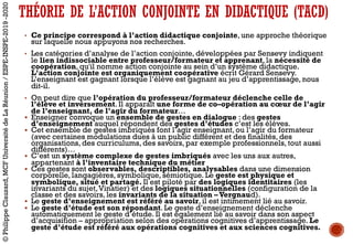 • Ce principe correspond à l’action didactique conjointe, une approche théorique
sur laquelle nous appuyons nos recherches.
• Les catégories d’analyse de l’action conjointe, développées par Sensevy indiquent
le lien indissociable entre professeur/formateur et apprenant, la nécessité de
coopération, qu'il nomme action conjointe au sein d’un système didactique.
L’action conjointe est organiquement coopérative écrit Gérard Sensevy.
L’enseignant est gagnant lorsque l’élève est gagnant au jeu d’apprentissage, nous
dit-il.
• On peut dire que l’opération du professeur/formateur déclenche celle de
l’élève et inversement. Il apparaît une forme de co–opération au cœur de l’agir
de l’enseignant, de l’agir du formateur…
§ Enseigner convoque un ensemble de gestes en dialogue : des gestes
d’enseignement auquel répondent des gestes d’études c’est les élèves.
§ Cet ensemble de gestes imbriqués font l’agir enseignant, ou l’agir du formateur
(avec certaines modulations dues à un public différent et des finalités, des
organisations, des curriculums, des savoirs, par exemple professionnels, tout aussi
différents)…
§ C’est un système complexe de gestes imbriqués avec les uns aux autres,
appartenant à l’inventaire technique du métier
§ Ces gestes sont observables, descriptibles, analysables dans une dimension
corporelle, langagières, symbolique, sémiotique. Le geste est physique et
symbolique, situé et partagé. Il est piloté par des logiques identitaires (les
invariants du sujet,Vinatier) et des logiques situationnelles (configuration de la
classe et des savoirs, les invariants de la situation –Vergnaud).
§ Le geste d’enseignement est référé au savoir, il est intimement lié au savoir.
§ Le geste d’étude est son répondant. Le geste d’enseignement déclenche
automatiquement le geste d’étude. Il est également lié au savoir dans son aspect
d’acquisition – appropriation selon des opérations cognitives d’apprentissage. Le
geste d’étude est référé aux opérations cognitives et aux sciences cognitives.
THÉORIE DE L’ACTION CONJOINTE EN DIDACTIQUE (TACD)
©PhilippeClauzard,MCFUniversitédeLaRéunion/ESPE-INSPE-2019-2020
 