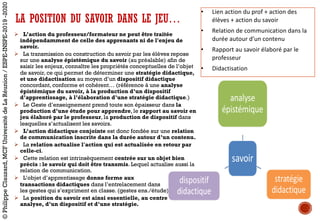 LA POSITION DU SAVOIR DANS LE JEU…
Ø L’action du professeur/formateur ne peut être traitée
indépendamment de celle des apprenants ni de l'enjeu de
savoir.
Ø La transmission ou construction du savoir par les élèves repose
sur une analyse épistémique du savoir (au préalable) afin de
saisir les enjeux, connaître les propriétés conceptuelles de l’objet
de savoir, ce qui permet de déterminer une stratégie didactique,
et une didactisation au moyen d’un dispositif didactique
concordant, conforme et cohérent… (référence à une analyse
épistémique du savoir, à la production d’un dispositif
d’apprentissage, à l’élaboration d’une stratégie didactique.)
Ø Le Geste d’enseignement prend toute son épaisseur dans la
production d’une étude pour apprendre, le rapport au savoir en
jeu élaboré par le professeur, la production de dispositif dans
lesquelles s’actualisent les savoirs.
Ø L’action didactique conjointe est donc fondée sur une relation
de communication inscrite dans la durée autour d’un contenu.
Ø La relation actualise l'action qui est actualisée en retour par
celle-ci.
Ø Cette relation est intrinsèquement centrée sur un objet bien
précis : le savoir qui doit être transmis. Lequel actualise aussi la
relation de communication.
Ø L’objet d’apprentissage donne forme aux
transactions didactiques dans l’entrelacement dans
les gestes qui s’expriment en classe. (gestes ens./étude)
Ø La position du savoir est ainsi essentielle, au centre d’une
analyse, d’un dispositif et d’une stratégie.
• Lien	action	du	prof	+	action	des	
élèves	+	action	du	savoir
• Relation	de	communication	dans	la	
durée	autour	d’un	contenu
• Rapport	au	savoir	élaboré	par	le	
professeur
• Didactisation
©PhilippeClauzard,MCFUniversitédeLaRéunion/ESPE-INSPE-2019-2020
 